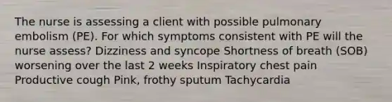 The nurse is assessing a client with possible pulmonary embolism (PE). For which symptoms consistent with PE will the nurse assess? Dizziness and syncope Shortness of breath (SOB) worsening over the last 2 weeks Inspiratory chest pain Productive cough Pink, frothy sputum Tachycardia