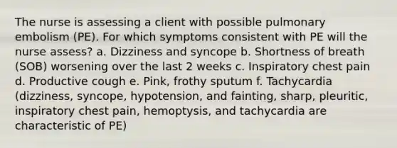 The nurse is assessing a client with possible pulmonary embolism (PE). For which symptoms consistent with PE will the nurse assess? a. Dizziness and syncope b. Shortness of breath (SOB) worsening over the last 2 weeks c. Inspiratory chest pain d. Productive cough e. Pink, frothy sputum f. Tachycardia (dizziness, syncope, hypotension, and fainting, sharp, pleuritic, inspiratory chest pain, hemoptysis, and tachycardia are characteristic of PE)