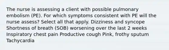 The nurse is assessing a client with possible pulmonary embolism (PE). For which symptoms consistent with PE will the nurse assess? Select all that apply. Dizziness and syncope Shortness of breath (SOB) worsening over the last 2 weeks Inspiratory chest pain Productive cough Pink, frothy sputum Tachycardia