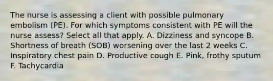 The nurse is assessing a client with possible pulmonary embolism (PE). For which symptoms consistent with PE will the nurse assess? Select all that apply. A. Dizziness and syncope B. Shortness of breath (SOB) worsening over the last 2 weeks C. Inspiratory chest pain D. Productive cough E. Pink, frothy sputum F. Tachycardia