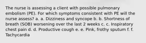 The nurse is assessing a client with possible pulmonary embolism (PE). For which symptoms consistent with PE will the nurse assess? a. a. Dizziness and syncope b. b. Shortness of breath (SOB) worsening over the last 2 weeks c. c. Inspiratory chest pain d. d. Productive cough e. e. Pink, frothy sputum f. f. Tachycardia