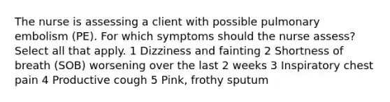 The nurse is assessing a client with possible pulmonary embolism (PE). For which symptoms should the nurse assess? Select all that apply. 1 Dizziness and fainting 2 Shortness of breath (SOB) worsening over the last 2 weeks 3 Inspiratory chest pain 4 Productive cough 5 Pink, frothy sputum