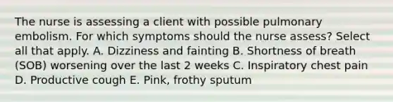 The nurse is assessing a client with possible pulmonary embolism. For which symptoms should the nurse assess? Select all that apply. A. Dizziness and fainting B. Shortness of breath (SOB) worsening over the last 2 weeks C. Inspiratory chest pain D. Productive cough E. Pink, frothy sputum