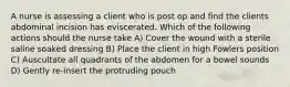 A nurse is assessing a client who is post op and find the clients abdominal incision has eviscerated. Which of the following actions should the nurse take A) Cover the wound with a sterile saline soaked dressing B) Place the client in high Fowlers position C) Auscultate all quadrants of the abdomen for a bowel sounds D) Gently re-insert the protruding pouch