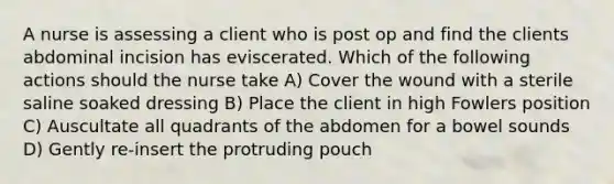 A nurse is assessing a client who is post op and find the clients abdominal incision has eviscerated. Which of the following actions should the nurse take A) Cover the wound with a sterile saline soaked dressing B) Place the client in high Fowlers position C) Auscultate all quadrants of the abdomen for a bowel sounds D) Gently re-insert the protruding pouch