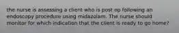 the nurse is assessing a client who is post op following an endoscopy procedure using midazolam. The nurse should monitor for which indication that the client is ready to go home?