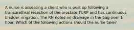 A nurse is assessing a client who is post op following a transurethral resection of the prostate TURP and has continuous bladder irrigation. The RN notes no drainage in the bag over 1 hour. Which of the following actions should the nurse take?