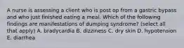 A nurse is assessing a client who is post op from a gastric bypass and who just finished eating a meal. Which of the following findings are manifestations of dumping syndrome? (select all that apply) A. bradycardia B. dizziness C. dry skin D. hypotension E. diarrhea