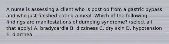 A nurse is assessing a client who is post op from a gastric bypass and who just finished eating a meal. Which of the following findings are manifestations of dumping syndrome? (select all that apply) A. bradycardia B. dizziness C. dry skin D. hypotension E. diarrhea