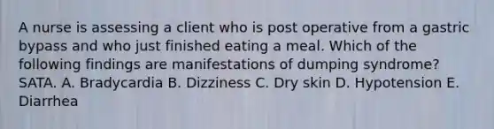 A nurse is assessing a client who is post operative from a gastric bypass and who just finished eating a meal. Which of the following findings are manifestations of dumping syndrome? SATA. A. Bradycardia B. Dizziness C. Dry skin D. Hypotension E. Diarrhea