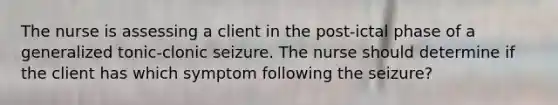 The nurse is assessing a client in the post-ictal phase of a generalized tonic-clonic seizure. The nurse should determine if the client has which symptom following the seizure?