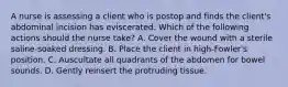 A nurse is assessing a client who is postop and finds the client's abdominal incision has eviscerated. Which of the following actions should the nurse take? A. Cover the wound with a sterile saline-soaked dressing. B. Place the client in high-Fowler's position. C. Auscultate all quadrants of the abdomen for bowel sounds. D. Gently reinsert the protruding tissue.