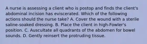 A nurse is assessing a client who is postop and finds the client's abdominal incision has eviscerated. Which of the following actions should the nurse take? A. Cover the wound with a sterile saline-soaked dressing. B. Place the client in high-Fowler's position. C. Auscultate all quadrants of the abdomen for bowel sounds. D. Gently reinsert the protruding tissue.