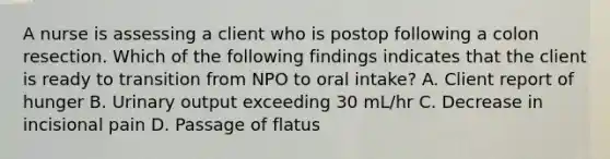 A nurse is assessing a client who is postop following a colon resection. Which of the following findings indicates that the client is ready to transition from NPO to oral intake? A. Client report of hunger B. Urinary output exceeding 30 mL/hr C. Decrease in incisional pain D. Passage of flatus