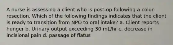 A nurse is assessing a client who is post-op following a colon resection. Which of the following findings indicates that the client is ready to transition from NPO to oral intake? a. Client reports hunger b. Urinary output exceeding 30 mL/hr c. decrease in incisional pain d. passage of flatus