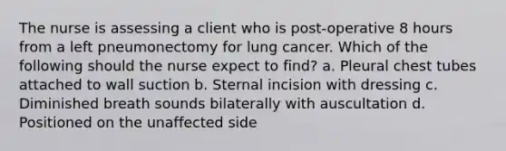 The nurse is assessing a client who is post-operative 8 hours from a left pneumonectomy for lung cancer. Which of the following should the nurse expect to find? a. Pleural chest tubes attached to wall suction b. Sternal incision with dressing c. Diminished breath sounds bilaterally with auscultation d. Positioned on the unaffected side