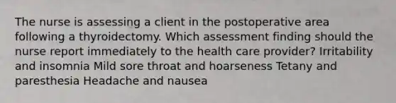 The nurse is assessing a client in the postoperative area following a thyroidectomy. Which assessment finding should the nurse report immediately to the health care provider? Irritability and insomnia Mild sore throat and hoarseness Tetany and paresthesia Headache and nausea