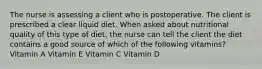 The nurse is assessing a client who is postoperative. The client is prescribed a clear liquid diet. When asked about nutritional quality of this type of diet, the nurse can tell the client the diet contains a good source of which of the following vitamins? Vitamin A Vitamin E Vitamin C Vitamin D