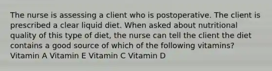 The nurse is assessing a client who is postoperative. The client is prescribed a clear liquid diet. When asked about nutritional quality of this type of diet, the nurse can tell the client the diet contains a good source of which of the following vitamins? Vitamin A Vitamin E Vitamin C Vitamin D