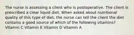 The nurse is assessing a client who is postoperative. The client is prescribed a clear liquid diet. When asked about nutritional quality of this type of diet, the nurse can tell the client the diet contains a good source of which of the following vitamins? Vitamin C Vitamin E Vitamin D Vitamin A