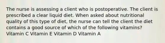 The nurse is assessing a client who is postoperative. The client is prescribed a clear liquid diet. When asked about nutritional quality of this type of diet, the nurse can tell the client the diet contains a good source of which of the following vitamins? Vitamin C Vitamin E Vitamin D Vitamin A