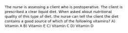 The nurse is assessing a client who is postoperative. The client is prescribed a clear liquid diet. When asked about nutritional quality of this type of diet, the nurse can tell the client the diet contains a good source of which of the following vitamins? A) Vitamin A B) Vitamin E C) Vitamin C D) Vitamin D