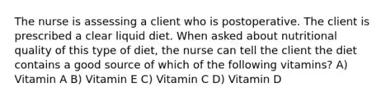 The nurse is assessing a client who is postoperative. The client is prescribed a clear liquid diet. When asked about nutritional quality of this type of diet, the nurse can tell the client the diet contains a good source of which of the following vitamins? A) Vitamin A B) Vitamin E C) Vitamin C D) Vitamin D