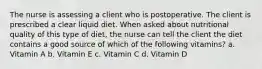 The nurse is assessing a client who is postoperative. The client is prescribed a clear liquid diet. When asked about nutritional quality of this type of diet, the nurse can tell the client the diet contains a good source of which of the following vitamins? a. Vitamin A b. Vitamin E c. Vitamin C d. Vitamin D