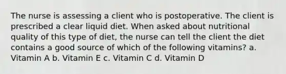 The nurse is assessing a client who is postoperative. The client is prescribed a clear liquid diet. When asked about nutritional quality of this type of diet, the nurse can tell the client the diet contains a good source of which of the following vitamins? a. Vitamin A b. Vitamin E c. Vitamin C d. Vitamin D