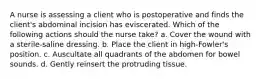 A nurse is assessing a client who is postoperative and finds the client's abdominal incision has eviscerated. Which of the following actions should the nurse take? a. Cover the wound with a sterile-saline dressing. b. Place the client in high-Fowler's position. c. Auscultate all quadrants of the abdomen for bowel sounds. d. Gently reinsert the protruding tissue.