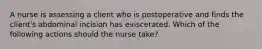 A nurse is assessing a client who is postoperative and finds the client's abdominal incision has eviscerated. Which of the following actions should the nurse take?