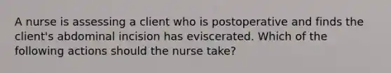 A nurse is assessing a client who is postoperative and finds the client's abdominal incision has eviscerated. Which of the following actions should the nurse take?