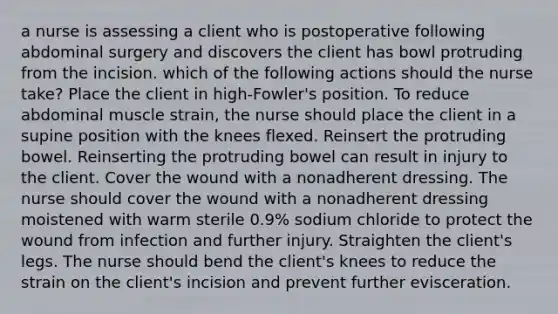 a nurse is assessing a client who is postoperative following abdominal surgery and discovers the client has bowl protruding from the incision. which of the following actions should the nurse take? Place the client in high-Fowler's position. To reduce abdominal muscle strain, the nurse should place the client in a supine position with the knees flexed. Reinsert the protruding bowel. Reinserting the protruding bowel can result in injury to the client. Cover the wound with a nonadherent dressing. The nurse should cover the wound with a nonadherent dressing moistened with warm sterile 0.9% sodium chloride to protect the wound from infection and further injury. Straighten the client's legs. The nurse should bend the client's knees to reduce the strain on the client's incision and prevent further evisceration.