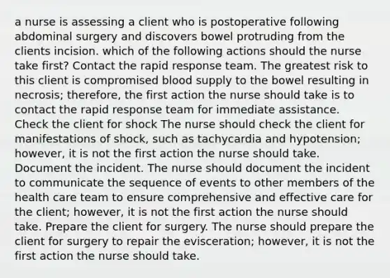 a nurse is assessing a client who is postoperative following abdominal surgery and discovers bowel protruding from the clients incision. which of the following actions should the nurse take first? Contact the rapid response team. The greatest risk to this client is compromised blood supply to the bowel resulting in necrosis; therefore, the first action the nurse should take is to contact the rapid response team for immediate assistance. Check the client for shock The nurse should check the client for manifestations of shock, such as tachycardia and hypotension; however, it is not the first action the nurse should take. Document the incident. The nurse should document the incident to communicate the sequence of events to other members of the health care team to ensure comprehensive and effective care for the client; however, it is not the first action the nurse should take. Prepare the client for surgery. The nurse should prepare the client for surgery to repair the evisceration; however, it is not the first action the nurse should take.