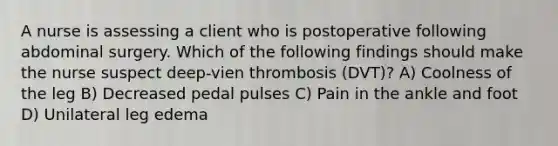 A nurse is assessing a client who is postoperative following abdominal surgery. Which of the following findings should make the nurse suspect deep-vien thrombosis (DVT)? A) Coolness of the leg B) Decreased pedal pulses C) Pain in the ankle and foot D) Unilateral leg edema