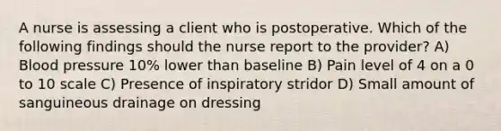 A nurse is assessing a client who is postoperative. Which of the following findings should the nurse report to the provider? A) Blood pressure 10% lower than baseline B) Pain level of 4 on a 0 to 10 scale C) Presence of inspiratory stridor D) Small amount of sanguineous drainage on dressing