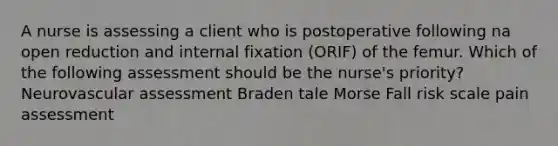 A nurse is assessing a client who is postoperative following na open reduction and internal fixation (ORIF) of the femur. Which of the following assessment should be the nurse's priority? Neurovascular assessment Braden tale Morse Fall risk scale pain assessment