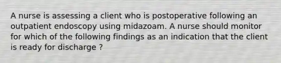 A nurse is assessing a client who is postoperative following an outpatient endoscopy using midazoam. A nurse should monitor for which of the following findings as an indication that the client is ready for discharge ?