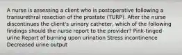 A nurse is assessing a client who is postoperative following a transurethral resection of the prostate (TURP). After the nurse discontinues the client's urinary catheter, which of the following findings should the nurse report to the provider? Pink-tinged urine Report of burning upon urination Stress incontinence Decreased urine output