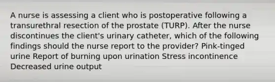 A nurse is assessing a client who is postoperative following a transurethral resection of the prostate (TURP). After the nurse discontinues the client's urinary catheter, which of the following findings should the nurse report to the provider? Pink-tinged urine Report of burning upon urination Stress incontinence Decreased urine output