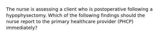 The nurse is assessing a client who is postoperative following a hypophysectomy. Which of the following findings should the nurse report to the primary healthcare provider (PHCP) immediately?