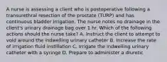 A nurse is assessing a client who is postoperative following a transurethral resection of the prostate (TURP) and has continuous bladder irrigation. The nurse notes no drainage in the client's urinary drainage bag over 1 hr. Which of the following actions should the nurse take? A. Instruct the client to attempt to void around the indwelling urinary catheter B. Increase the rate of irrigation fluid instillation C. Irrigate the indwelling urinary catheter with a syringe D. Prepare to administer a diuretic