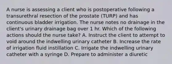 A nurse is assessing a client who is postoperative following a transurethral resection of the prostate (TURP) and has continuous bladder irrigation. The nurse notes no drainage in the client's urinary drainage bag over 1 hr. Which of the following actions should the nurse take? A. Instruct the client to attempt to void around the indwelling urinary catheter B. Increase the rate of irrigation fluid instillation C. Irrigate the indwelling urinary catheter with a syringe D. Prepare to administer a diuretic