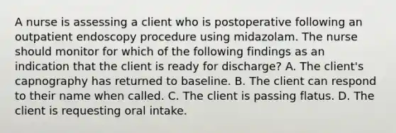 A nurse is assessing a client who is postoperative following an outpatient endoscopy procedure using midazolam. The nurse should monitor for which of the following findings as an indication that the client is ready for discharge? A. The client's capnography has returned to baseline. B. The client can respond to their name when called. C. The client is passing flatus. D. The client is requesting oral intake.