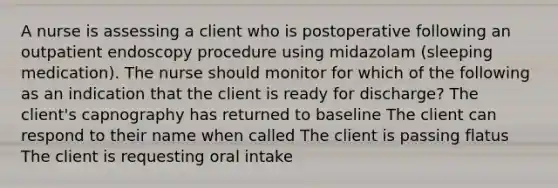 A nurse is assessing a client who is postoperative following an outpatient endoscopy procedure using midazolam (sleeping medication). The nurse should monitor for which of the following as an indication that the client is ready for discharge? The client's capnography has returned to baseline The client can respond to their name when called The client is passing flatus The client is requesting oral intake