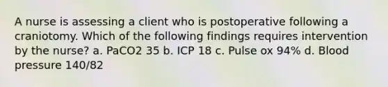 A nurse is assessing a client who is postoperative following a craniotomy. Which of the following findings requires intervention by the nurse? a. PaCO2 35 b. ICP 18 c. Pulse ox 94% d. Blood pressure 140/82