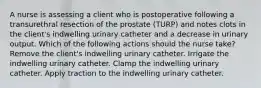 A nurse is assessing a client who is postoperative following a transurethral resection of the prostate (TURP) and notes clots in the client's indwelling urinary catheter and a decrease in urinary output. Which of the following actions should the nurse take? Remove the client's indwelling urinary catheter. Irrigate the indwelling urinary catheter. Clamp the indwelling urinary catheter. Apply traction to the indwelling urinary catheter.