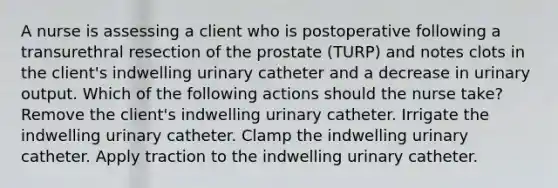 A nurse is assessing a client who is postoperative following a transurethral resection of the prostate (TURP) and notes clots in the client's indwelling urinary catheter and a decrease in urinary output. Which of the following actions should the nurse take? Remove the client's indwelling urinary catheter. Irrigate the indwelling urinary catheter. Clamp the indwelling urinary catheter. Apply traction to the indwelling urinary catheter.