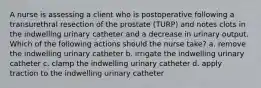 A nurse is assessing a client who is postoperative following a transurethral resection of the prostate (TURP) and notes clots in the indwelling urinary catheter and a decrease in urinary output. Which of the following actions should the nurse take? a. remove the indwelling urinary catheter b. irrigate the indwelling urinary catheter c. clamp the indwelling urinary catheter d. apply traction to the indwelling urinary catheter