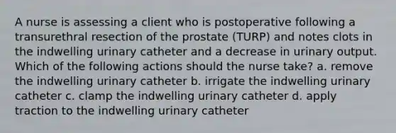 A nurse is assessing a client who is postoperative following a transurethral resection of the prostate (TURP) and notes clots in the indwelling urinary catheter and a decrease in urinary output. Which of the following actions should the nurse take? a. remove the indwelling urinary catheter b. irrigate the indwelling urinary catheter c. clamp the indwelling urinary catheter d. apply traction to the indwelling urinary catheter